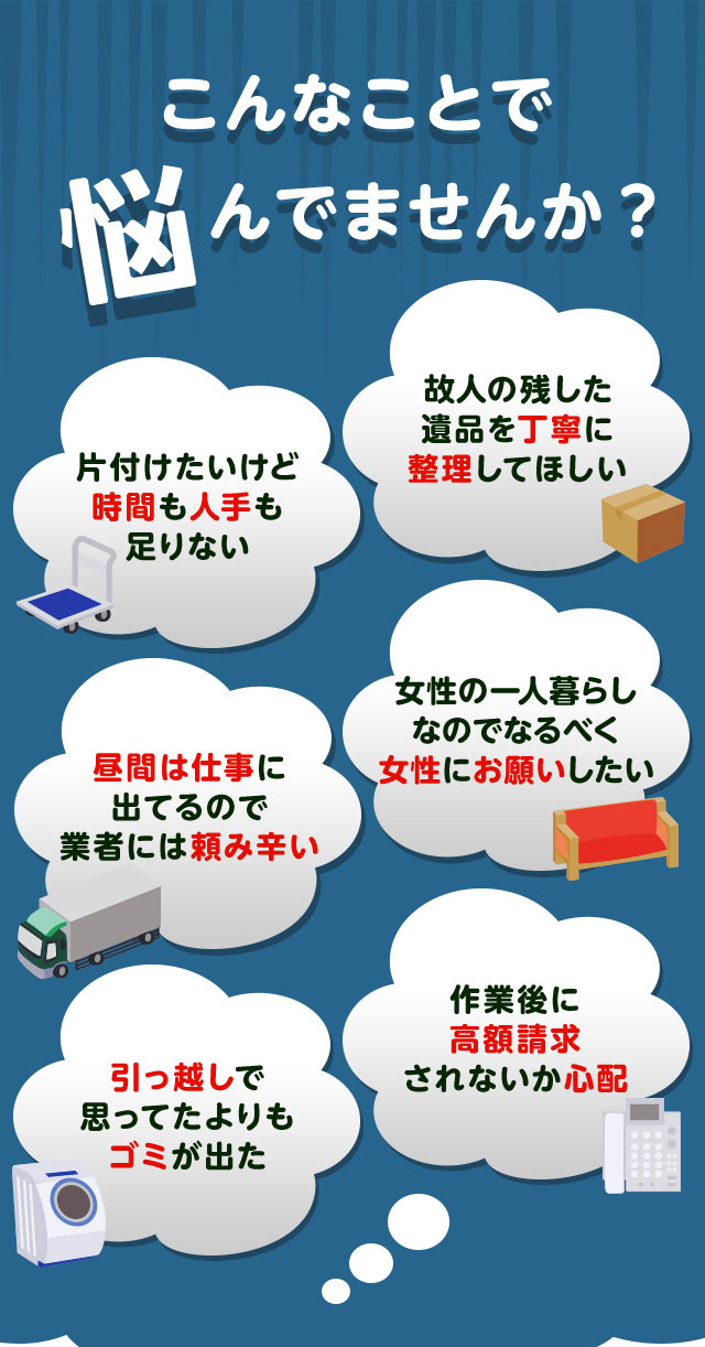 こんなお悩みがあれば不用品回収キラキらふてる石川にお任せ下さい。片付けしたいけど時間や人手が足りなくて困っている。個人が残した遺品などを丁寧に整理してほしい。仕事が忙しくてなかなか業者さんに頼みずらい。女性の一人暮らしなのでなるだけ女性スタッフにお願いしたい。引っ越しで思っていた以上にゴミが出て困っている。作業後に高額請求されないか不安で依頼できない。