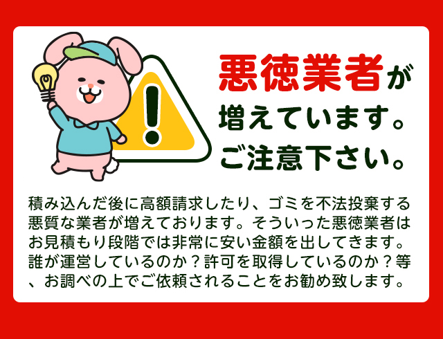【注意】悪徳業者が近年増加していますのでご注意下さい。積み込んだ後に高額請求したり、ごみを不法投棄する悪質な業者が増えております。そういった悪徳業者はお見積り段階では非常に安い金額をだしてきます。誰が運営しているか？一般廃棄物の許可を取得しているか？をお調べの上でご依頼されることをおすすめします。