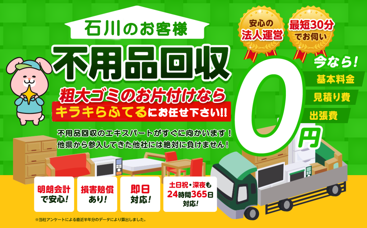 のお客様は不用品回収キラキらふてる石川にお任せ下さい！粗大ごみのお片付けもお任せ下さい。不用品回収のエキスパートたちが最短30分でお伺いいたします！他の県から参入してきた他社様には絶対に負けません！安心の法人運営で今なら基本料金・見積もり費・出張費が無料！！明朗会計で安心・損害賠償・即日対応・土日祝・深夜・24時間365日対応